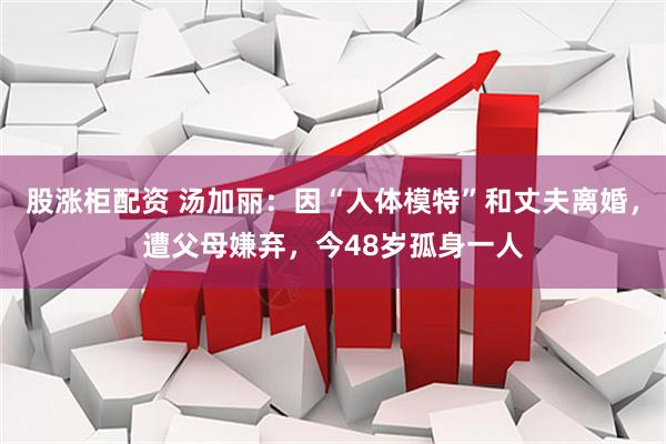 股涨柜配资 汤加丽：因“人体模特”和丈夫离婚，遭父母嫌弃，今48岁孤身一人
