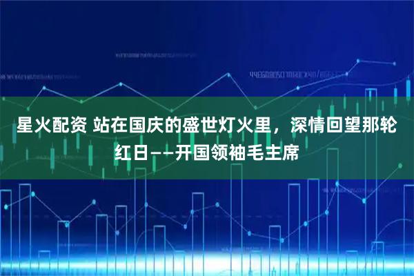 星火配资 站在国庆的盛世灯火里，深情回望那轮红日——开国领袖毛主席