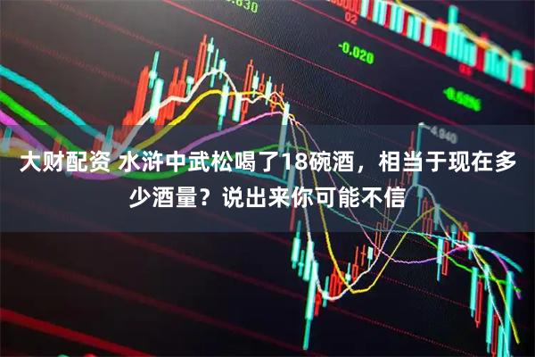 大财配资 水浒中武松喝了18碗酒，相当于现在多少酒量？说出来你可能不信