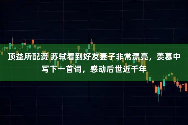 顶益所配资 苏轼看到好友妻子非常漂亮，羡慕中写下一首词，感动后世近千年