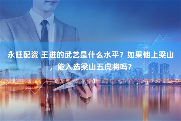 永旺配资 王进的武艺是什么水平？如果他上梁山，能入选梁山五虎将吗？