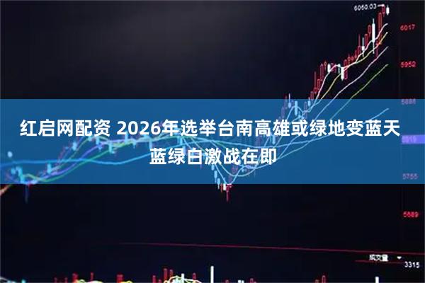 红启网配资 2026年选举台南高雄或绿地变蓝天 蓝绿白激战在即