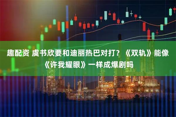 趣配资 虞书欣要和迪丽热巴对打？《双轨》能像《许我耀眼》一样成爆剧吗