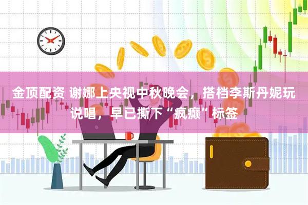 金顶配资 谢娜上央视中秋晚会，搭档李斯丹妮玩说唱，早已撕下“疯癫”标签
