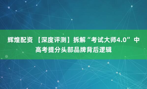 辉煌配资 【深度评测】拆解“考试大师4.0” 中高考提分头部品牌背后逻辑