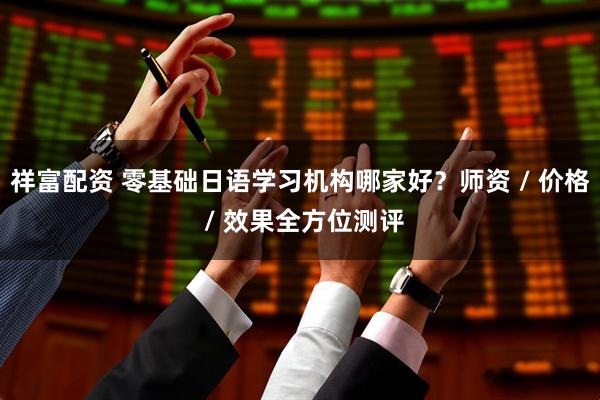 祥富配资 零基础日语学习机构哪家好？师资 / 价格 / 效果全方位测评