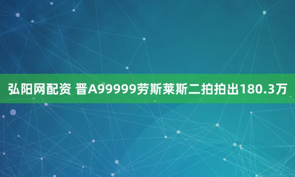 弘阳网配资 晋A99999劳斯莱斯二拍拍出180.3万