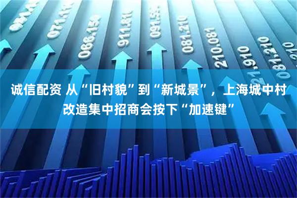 诚信配资 从“旧村貌”到“新城景”，上海城中村改造集中招商会按下“加速键”