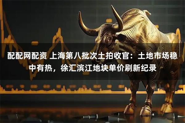 配配网配资 上海第八批次土拍收官：土地市场稳中有热，徐汇滨江地块单价刷新纪录