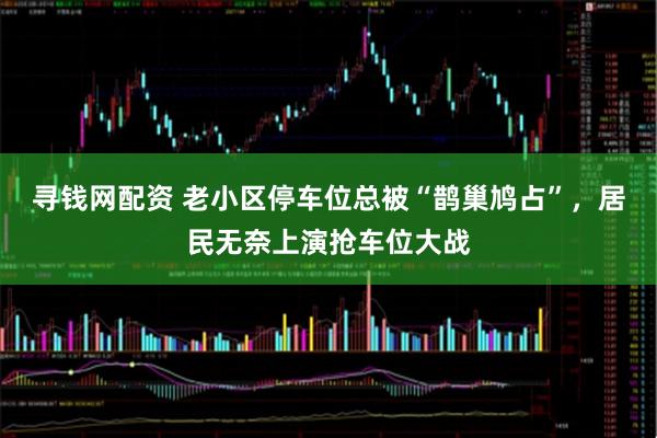 寻钱网配资 老小区停车位总被“鹊巢鸠占”，居民无奈上演抢车位大战