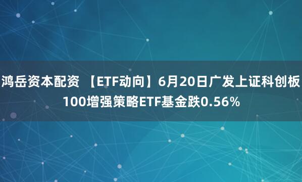 鸿岳资本配资 【ETF动向】6月20日广发上证科创板100增强策略ETF基金跌0.56%