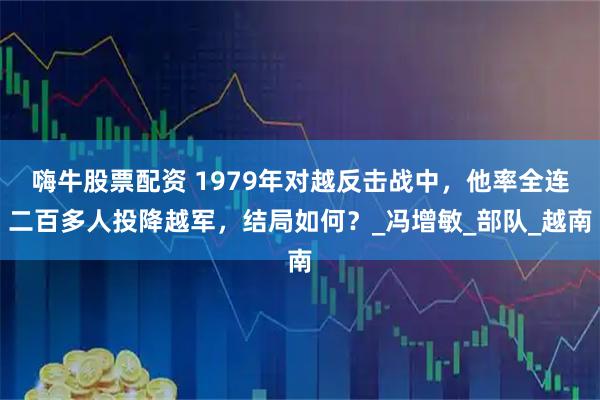 嗨牛股票配资 1979年对越反击战中，他率全连二百多人投降越军，结局如何？_冯增敏_部队_越南