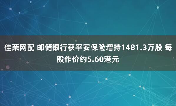 佳荣网配 邮储银行获平安保险增持1481.3万股 每股作价约5.60港元