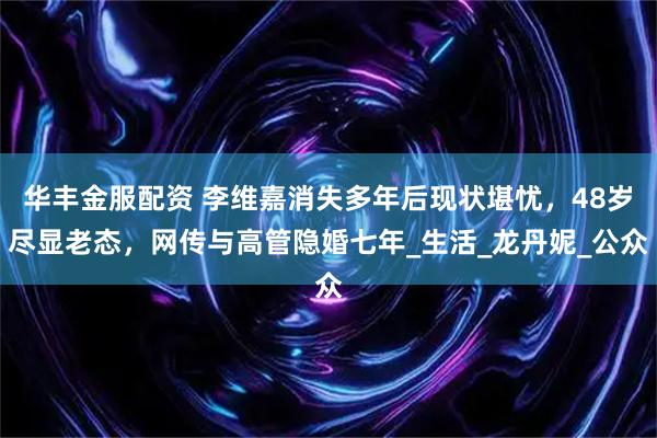 华丰金服配资 李维嘉消失多年后现状堪忧，48岁尽显老态，网传与高管隐婚七年_生活_龙丹妮_公众