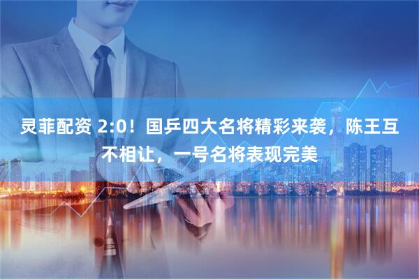 灵菲配资 2:0！国乒四大名将精彩来袭，陈王互不相让，一号名将表现完美