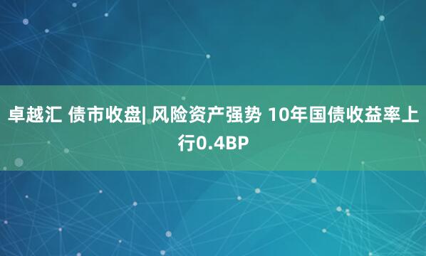 卓越汇 债市收盘| 风险资产强势 10年国债收益率上行0.4BP