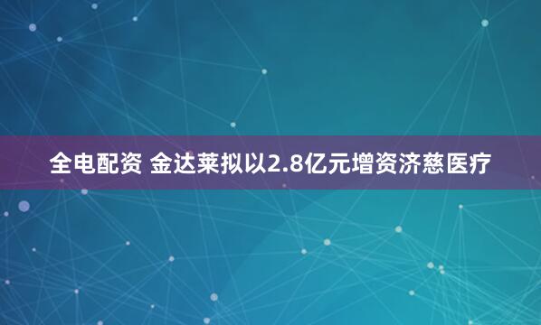 全电配资 金达莱拟以2.8亿元增资济慈医疗